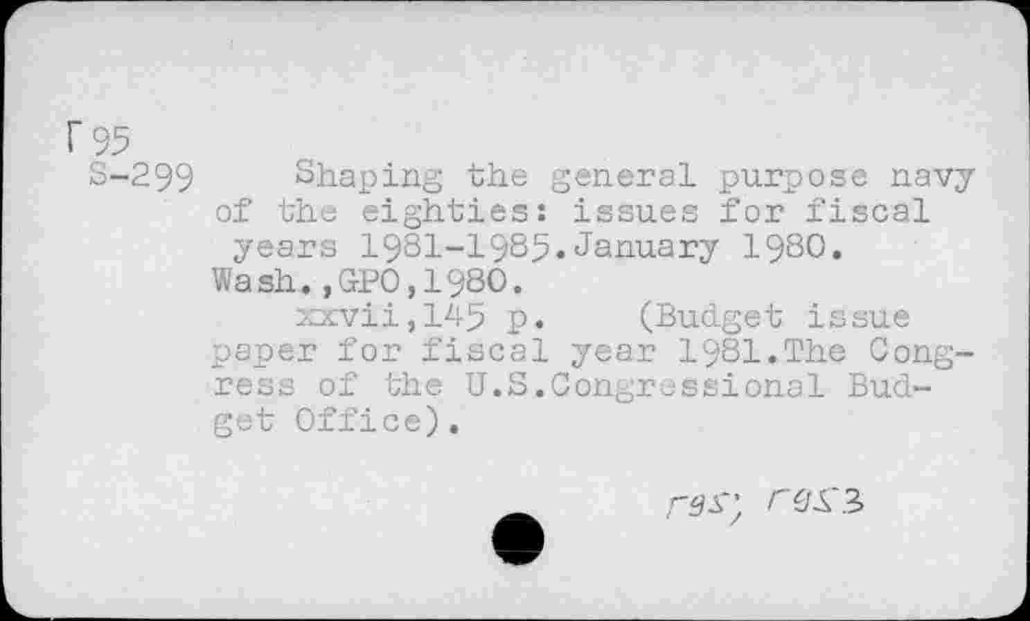 ﻿r 95
S-299 Shaping the general purpose navy of the eighties: issues for fiscal years 1981-1985»January 1980.
Wash.,GPO,198O.
xxvii,145 p. (Budget issue paper for fiscal year 1981.The Congress of the U.S.Congressional Budget Office).
